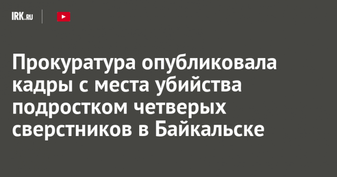 Прокуратура опубликовала кадры с места убийства подростком четверых сверстников в Байкальске