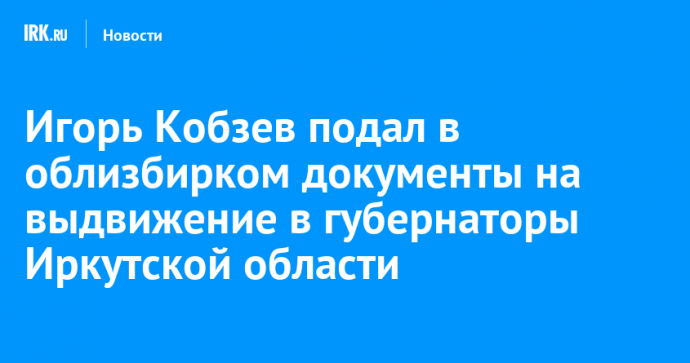 Игорь Кобзев подал в облизбирком документы на выдвижение в губернаторы Иркутской области
