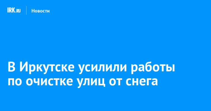 В Иркутске усилили работы по очистке улиц от снега