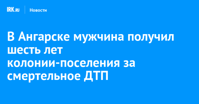 В Ангарске мужчина получил шесть лет колонии-поселения за смертельное ДТП