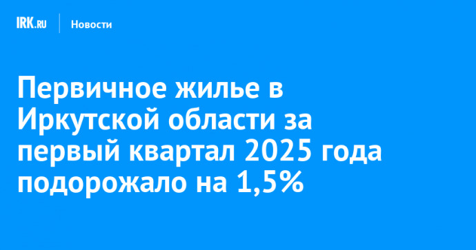 Первичное жилье в Иркутской области за первый квартал 2025 года подорожало на 1,5%
