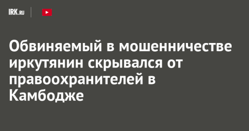 Обвиняемый в мошенничестве иркутянин скрывался от правоохранителей в Камбодже