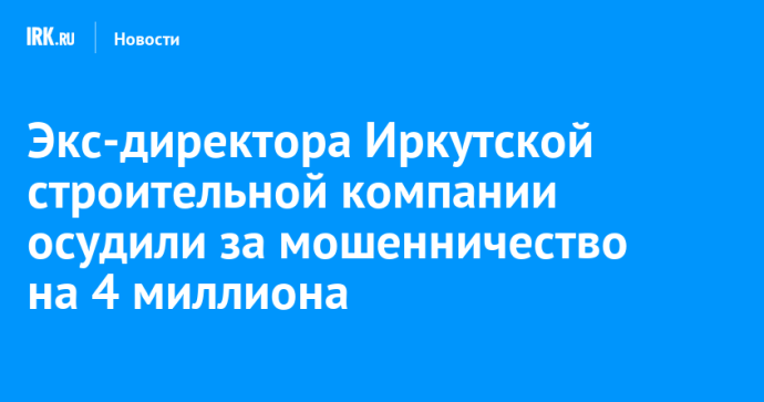 Экс-директора строительной компании в Иркутске осудили за мошенничество на четыре миллиона рублей
