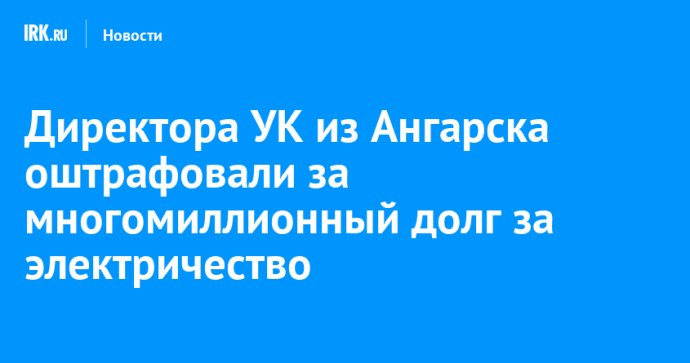 Директора УК из Ангарска оштрафовали за многомиллионный долг за электричество