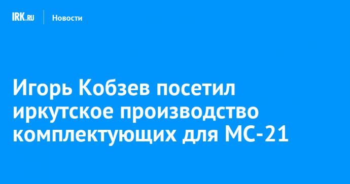 Игорь Кобзев посетил иркутское производство комплектующих для МС-21