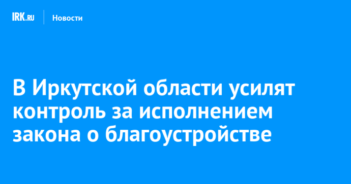 В Иркутской области усилят контроль за исполнением закона о благоустройстве