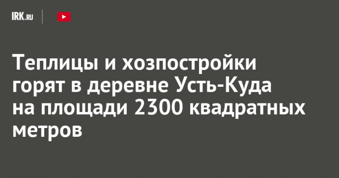 Теплицы и хозпостройки горят в деревне Усть-Куда на площади 2300 квадратных метров