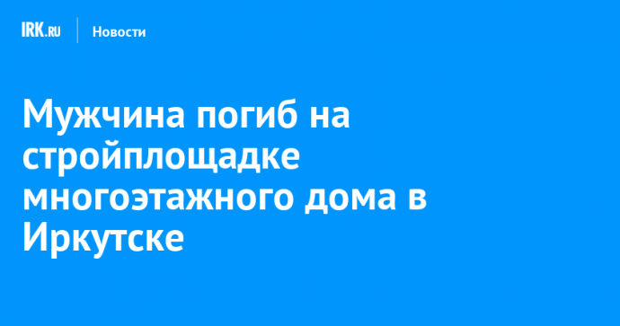 Мужчина погиб на стройплощадке многоэтажного дома в Иркутске