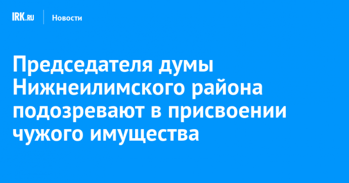 Председателя думы Нижнеилимского района подозревают в присвоении чужого имущества