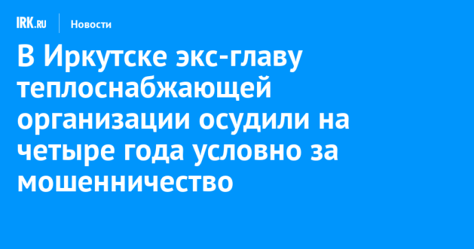 В Иркутске экс-главу теплоснабжающей организации осудили на четыре года условно за мошенничество