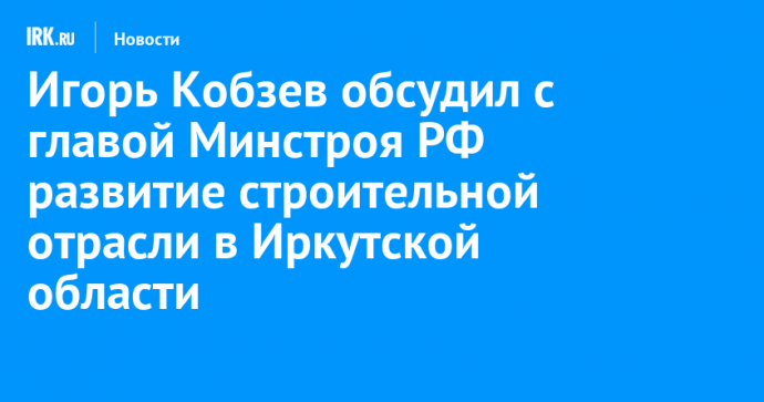 Игорь Кобзев обсудил с главой Минстроя РФ развитие строительной отрасли в Иркутской области