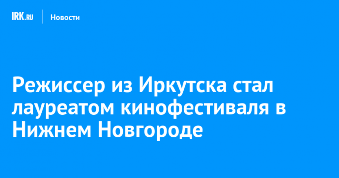 Режиссер из Иркутска стал лауреатом кинофестиваля в Нижнем Новгороде