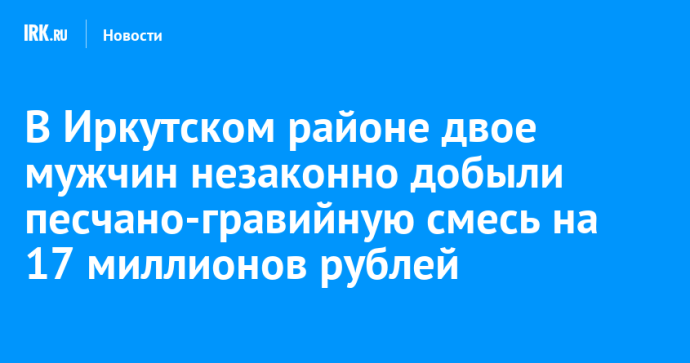 В Иркутском районе двое мужчин незаконно добыли песчано-гравийную смесь на 17 миллионов рублей