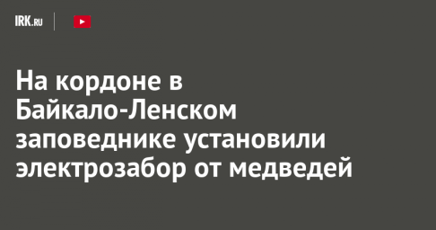 На кордоне в Байкало-Ленском заповеднике установили электрозабор от медведей