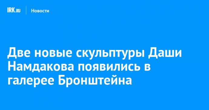Две новые скульптуры Даши Намдакова появились в галерее Бронштейна