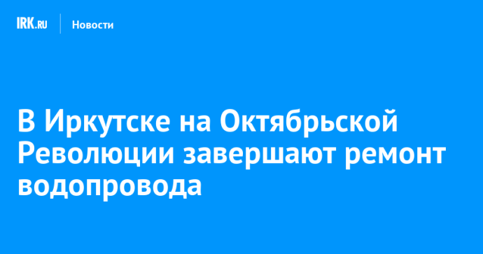 В Иркутске на Октябрьской Революции завершают ремонт водопровода