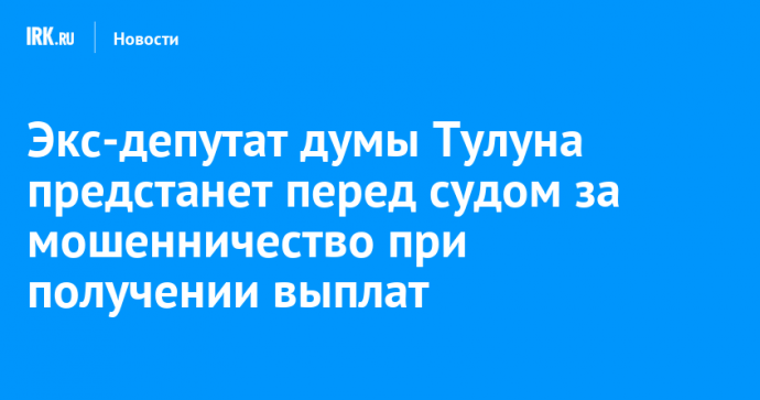 Экс-депутат думы Тулуна предстанет перед судом за мошенничество при получении выплат