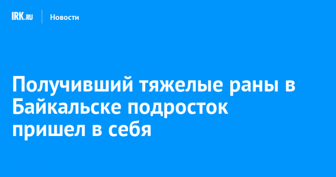 Получивший тяжелые раны в Байкальске подросток пришел в себя