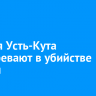 Жителя Усть-Кута подозревают в убийстве матери