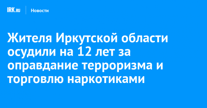 Жителя Иркутской области осудили на 12 лет за оправдание терроризма и торговлю наркотиками