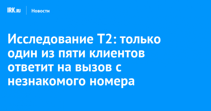 Исследование T2: только один из пяти клиентов ответит на вызов с незнакомого номера