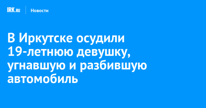 В Иркутске осудили 19-летнюю девушку, угнавшую и разбившую автомобиль