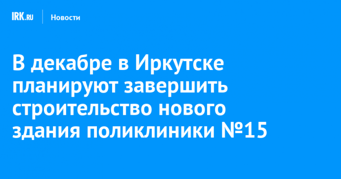 В декабре в Иркутске планируют завершить строительство нового здания поликлиники №15