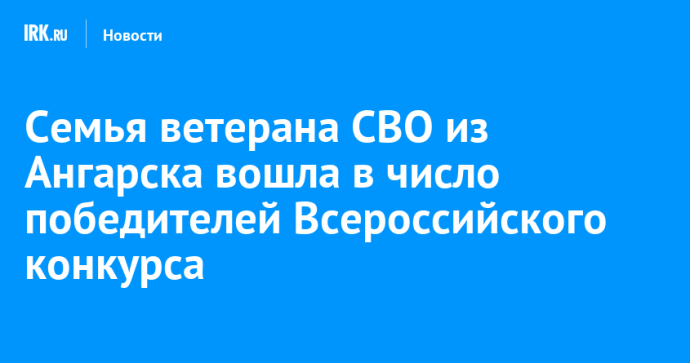 Семья ветерана СВО из Ангарска вошла в число победителей Всероссийского конкурса