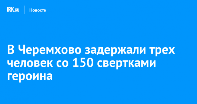 В Черемхово задержали трех человек со 150 свертками героина