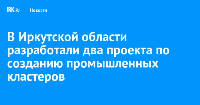 В Иркутской области разработали два проекта по созданию промышленных кластеров