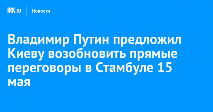 Владимир Путин предложил Киеву возобновить прямые переговоры в Стамбуле 15 мая