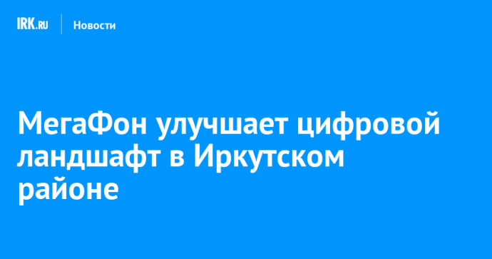 МегаФон улучшает цифровой ландшафт в Иркутском районе МегаФон улучшает цифровой ландшафт в Иркутском районе
