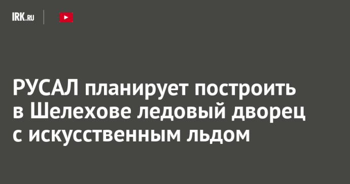 РУСАЛ планирует построить в Шелехове ледовый дворец с искусственным льдом РУСАЛ планирует построить в Шелехове ледовый дворец с искусственным льдом