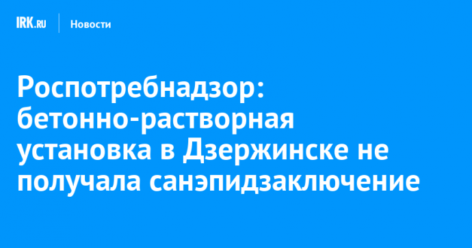 Роспотребнадзор: бетонно-растворная установка в Дзержинске не получала санэпидзаключение