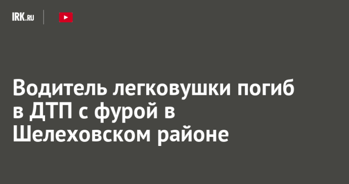 Водитель легковушки погиб в ДТП с фурой в Шелеховском районе Водитель легковушки погиб в ДТП с фурой в Шелеховском районе