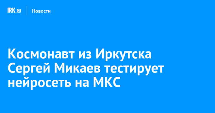 Космонавт из Иркутска Сергей Микаев тестирует нейросеть на МКС
