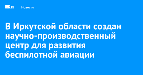 В Иркутской области создан научно-производственный центр для развития беспилотной авиации