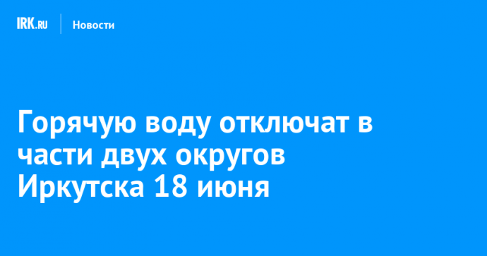 Горячую воду отключат в части двух округов Иркутска 18 июня