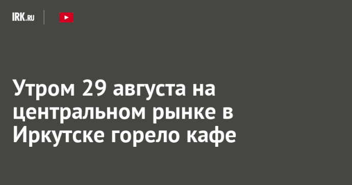 Утром 29 августа на центральном рынке в Иркутске горело кафе