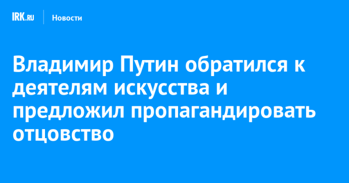 Владимир Путин обратился к деятелям искусства и предложил пропагандировать отцовство Владимир Путин обратился к деятелям искусства и предложил пропагандировать отцовство