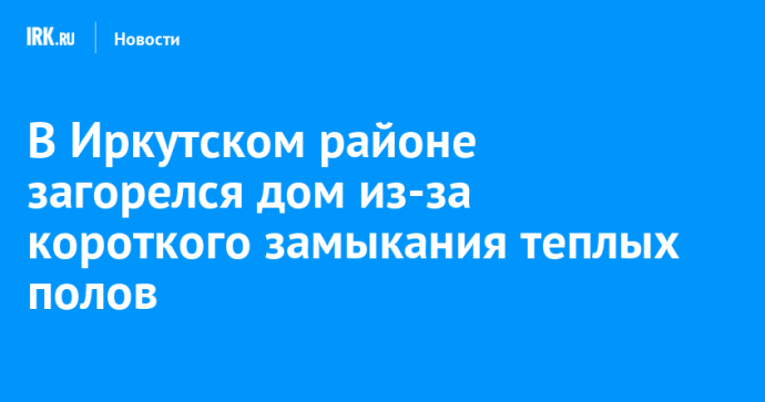 В Иркутском районе загорелся дом из-за короткого замыкания теплых полов