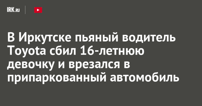 В Иркутске пьяный водитель Toyota сбил 16-летнюю девочку и врезался в припаркованный автомобиль