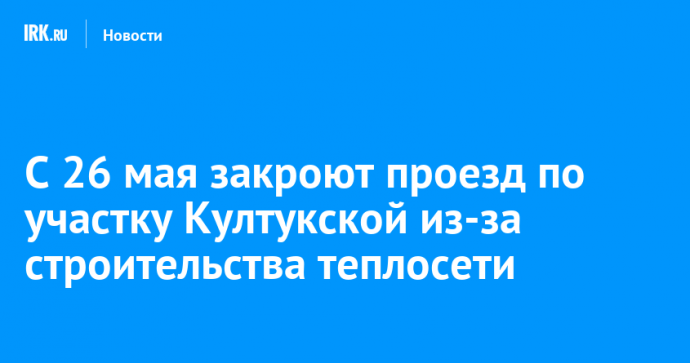 С 26 мая закроют проезд по участку Култукской из-за строительства теплосети