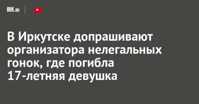 В Иркутске допрашивают организатора нелегальных гонок, где погибла 17-летняя девушка
