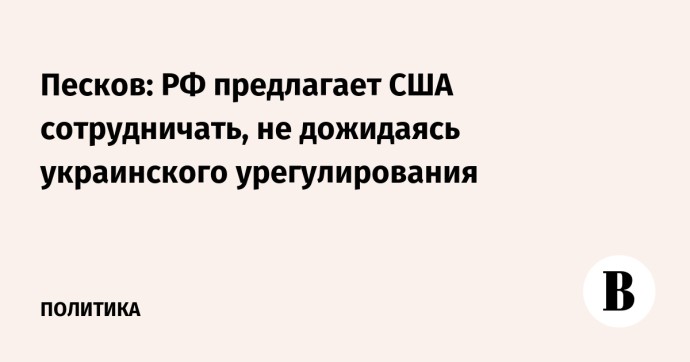 Песков: РФ предлагает США сотрудничать, не дожидаясь украинского урегулирования