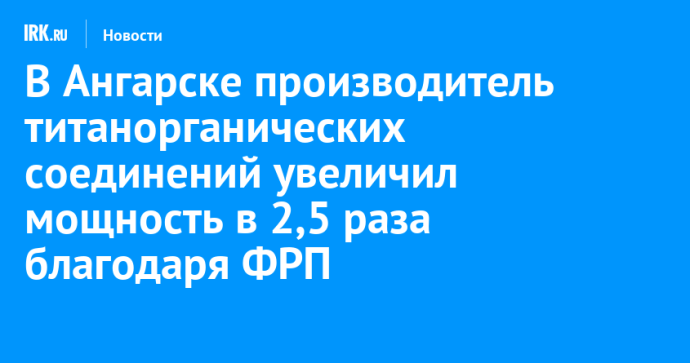 В Ангарске производитель титанорганических соединений увеличил мощность в 2,5 раза благодаря ФРП В Ангарске производитель титанорганических соединений увеличил мощность в 2,5 раза благодаря ФРП