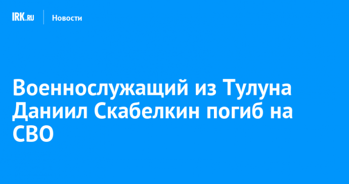 Военнослужащий из Тулуна Даниил Скабелкин погиб на СВО
