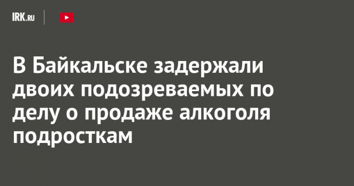 В Байкальске задержали двоих подозреваемых по делу о продаже алкоголя подросткам