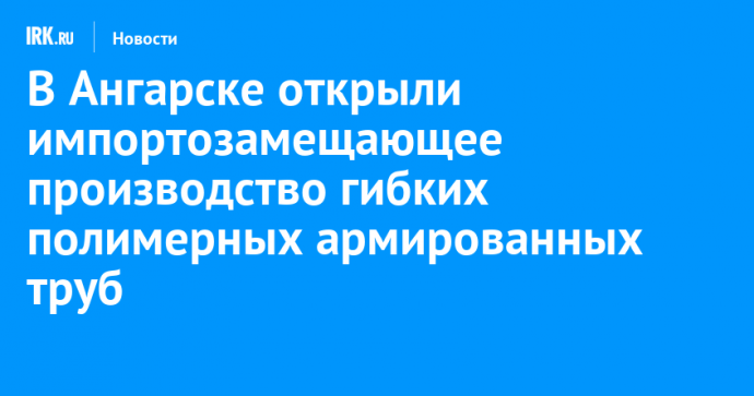 В Ангарске открыли импортозамещающее производство гибких полимерных армированных труб