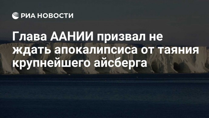 Глава ААНИИ призвал не ждать апокалипсиса от таяния крупнейшего айсберга